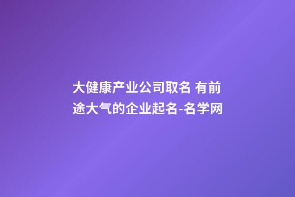 大健康产业公司取名 有前途大气的企业起名-名学网-第1张-公司起名-玄机派